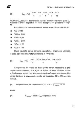 METALURGIA DA SOLDAGEM

                             %Mn             %Ni       %Mo       %Cr       %Cu
[4]            C eq = %C +               +         +         +         +
                                 6           15         4         5        13

NOTA: O Ceq calculado da análise de panela é normalmente menor que o Ceq
baseado na análise do produto por causa da segregação que ocorre no lingo-
te.
      Essa fórmula é válida quando os teores estão dentro das faixas:
      %C < 0,50
      %Mn < 1,60
      %Ni < 3,50
      %Mo < 0,60
      %Cr < 1,00
      %Cu < 1,00
    Outra equação para o carbono equivalente, largamente utilizada,
é dada pelo IIW (International Institute of Welding):

                           %Mn           %Cr + %Mo + %V               %Ni + %Cu
[5]          C eq = %C +             +                           +
                             6                     5                       15

    A espessura do metal de base pode tornar necessário o pré-
aquecimento mesmo para aços de baixo carbono. Existem vários
métodos para se calcular a temperatura de pré-aquecimento conside-
rando também a espessura, sendo as Equações [6] e [7] as mais
usuais.

[6]     Temperatur a de pré - aqueciment o ( o C) = 350 × C eqtotal − 0,25


onde

[7]                 C eqtotal = 0,005 × C eq × espessura (mm)




                                                                                  27
 