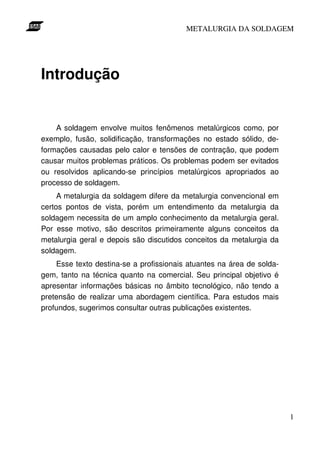 METALURGIA DA SOLDAGEM




Introdução


    A soldagem envolve muitos fenômenos metalúrgicos como, por
exemplo, fusão, solidificação, transformações no estado sólido, de-
formações causadas pelo calor e tensões de contração, que podem
causar muitos problemas práticos. Os problemas podem ser evitados
ou resolvidos aplicando-se princípios metalúrgicos apropriados ao
processo de soldagem.
     A metalurgia da soldagem difere da metalurgia convencional em
certos pontos de vista, porém um entendimento da metalurgia da
soldagem necessita de um amplo conhecimento da metalurgia geral.
Por esse motivo, são descritos primeiramente alguns conceitos da
metalurgia geral e depois são discutidos conceitos da metalurgia da
soldagem.
    Esse texto destina-se a profissionais atuantes na área de solda-
gem, tanto na técnica quanto na comercial. Seu principal objetivo é
apresentar informações básicas no âmbito tecnológico, não tendo a
pretensão de realizar uma abordagem científica. Para estudos mais
profundos, sugerimos consultar outras publicações existentes.




                                                                       1
 
