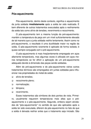 METALURGIA DA SOLDAGEM

Pós-aquecimento

    Pós-aquecimento, dentro deste contexto, significa o aquecimento
da junta soldada imediatamente após a solda ter sido realizada. É
bem diferente de outros tratamentos executados após o resfriamento
da solda tais como alívio de tensões, revenimento e recozimento.
     O pós-aquecimento tem a mesma função do pré-aquecimento:
mantém a temperatura da peça em um nível suficientemente elevado
de tal maneira que a junta soldada resfrie lentamente. Assim como no
pré-aquecimento, o resultado é uma ductilidade maior na região da
solda. O pós-aquecimento raramente é aplicado de forma isolada; é
quase sempre conjugado com o pré-aquecimento.
    O pós-aquecimento é mais freqüentemente empregado em aços
altamente temperáveis, mas algumas vezes é utilizado em aços me-
nos temperáveis se for difícil a aplicação de um pré-aquecimento
adequado devido à dimensão das peças sendo soldadas.
     Além do pré-aquecimento e do pós-aquecimento vários outros
tratamentos térmicos são empregados em juntas soldadas para influ-
enciar nas propriedades do metal de solda:
    alívio de tensões;
    recozimento pleno;
    normalização;
    têmpera;
    revenimento.
    Esses tratamentos são similares de dois pontos de vista. Primei-
ro, usualmente requerem temperaturas mais altas que o pré-
aquecimento e o pós-aquecimento. Segundo, embora sejam ativida-
des de "pós-aquecimento" no sentido de que são aplicados após a
solda ter sido executada, diferem do pós-aquecimento no fato de que
a solda é deixada resfriar antes que o tratamento seja iniciado. São


                                                                       29
 