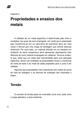 METALURGIA DA SOLDAGEM


     Capítulo 2

     Propriedades e ensaios dos
     metais


          A utilidade de um metal específico é determinada pelo clima e
     condições nas quais ele será empregado. Um metal que é estampado
     para transformar-se em um pára-lama de automóvel deve ser mais
     macio e flexível que uma chapa de blindagem que sofrerá esforços
     dinâmicos. Por outro lado, um material utilizado em um oleoduto em
     ambiente de baixa temperatura deve apresentar desempenho bem
     diferente de outro material empregado em caldeiras. Torna-se eviden-
     te que, antes que um metal seja recomendado para uma aplicação
     específica, devem ser avaliadas as propriedades físicas e mecânicas
     do metal de base e do metal de solda projetados para a junta a ser
     soldada.
         Algumas das propriedades mais importantes dos metais do ponto
     de vista da soldagem e as técnicas de avaliação são mostradas a
     seguir.



     Tensão

         O conceito de tensão pode ser entendido como uma razão entre
     a carga aplicada e a área resistente.



34
 