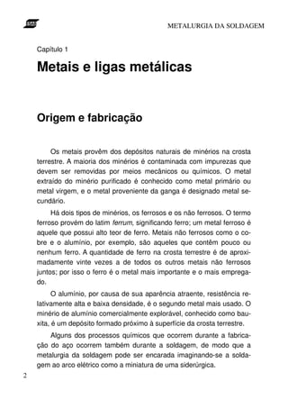 METALURGIA DA SOLDAGEM


    Capítulo 1

    Metais e ligas metálicas


    Origem e fabricação

         Os metais provêm dos depósitos naturais de minérios na crosta
    terrestre. A maioria dos minérios é contaminada com impurezas que
    devem ser removidas por meios mecânicos ou químicos. O metal
    extraído do minério purificado é conhecido como metal primário ou
    metal virgem, e o metal proveniente da ganga é designado metal se-
    cundário.
         Há dois tipos de minérios, os ferrosos e os não ferrosos. O termo
    ferroso provém do latim ferrum, significando ferro; um metal ferroso é
    aquele que possui alto teor de ferro. Metais não ferrosos como o co-
    bre e o alumínio, por exemplo, são aqueles que contêm pouco ou
    nenhum ferro. A quantidade de ferro na crosta terrestre é de aproxi-
    madamente vinte vezes a de todos os outros metais não ferrosos
    juntos; por isso o ferro é o metal mais importante e o mais emprega-
    do.
          O alumínio, por causa de sua aparência atraente, resistência re-
    lativamente alta e baixa densidade, é o segundo metal mais usado. O
    minério de alumínio comercialmente explorável, conhecido como bau-
    xita, é um depósito formado próximo à superfície da crosta terrestre.
        Alguns dos processos químicos que ocorrem durante a fabrica-
    ção do aço ocorrem também durante a soldagem, de modo que a
    metalurgia da soldagem pode ser encarada imaginando-se a solda-
    gem ao arco elétrico como a miniatura de uma siderúrgica.
2
 