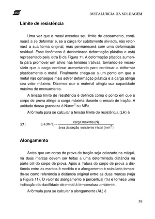 METALURGIA DA SOLDAGEM

Limite de resistência

     Uma vez que o metal excedeu seu limite de escoamento, conti-
nuará a se deformar e, se a carga for subitamente aliviada, não retor-
nará a sua forma original, mas permanecerá com uma deformação
residual. Esse fenômeno é denominado deformação plástica e está
representado pela letra B da Figura 11. A deformação plástica aumen-
ta para promover um alívio nas tensões trativas, tornando-se neces-
sário que a carga continue aumentando para continuar a deformar
plasticamente o metal. Finalmente chega-se a um ponto em que o
metal não consegue mais sofrer deformação plástica e a carga atinge
seu valor máximo. Dizemos que o material atingiu sua capacidade
máxima de encruamento.
    A tensão limite de resistência é definida como o ponto em que o
corpo de prova atinge a carga máxima durante o ensaio de tração. A
unidade dessa grandeza é N/mm2 ou MPa.
       A fórmula para se calcular a tensão limite de resistência (LR) é

                                      carga máxima (N)
[21]           LR (MPa) =
                            área da seção resistente inicial (mm 2 )



Alongamento

     Antes que um corpo de prova de tração seja colocado na máqui-
na duas marcas devem ser feitas a uma determinada distância na
parte útil do corpo de prova. Após a fratura do corpo de prova a dis-
tância entre as marcas é medida e o alongamento é calculado toman-
do-se como referência a distância original entre as duas marcas (veja
a Figura 11). O valor do alongamento é percentual (%) e fornece uma
indicação da ductilidade do metal à temperatura ambiente.
       A fórmula para se calcular o alongamento (AL) é

                                                                          39
 
