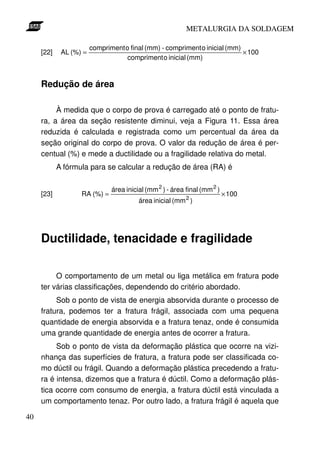 METALURGIA DA SOLDAGEM

                        compriment o final (mm) - compriment o inicial (mm)
     [22]    AL (%) =                                                       × 100
                                    compriment o inicial (mm)


     Redução de área

          À medida que o corpo de prova é carregado até o ponto de fratu-
     ra, a área da seção resistente diminui, veja a Figura 11. Essa área
     reduzida é calculada e registrada como um percentual da área da
     seção original do corpo de prova. O valor da redução de área é per-
     centual (%) e mede a ductilidade ou a fragilidade relativa do metal.
            A fórmula para se calcular a redução de área (RA) é

                               área inicial (mm 2 ) - área final (mm 2 )
     [23]          RA (%) =                                                × 100
                                         área inicial (mm 2 )




     Ductilidade, tenacidade e fragilidade

          O comportamento de um metal ou liga metálica em fratura pode
     ter várias classificações, dependendo do critério abordado.
          Sob o ponto de vista de energia absorvida durante o processo de
     fratura, podemos ter a fratura frágil, associada com uma pequena
     quantidade de energia absorvida e a fratura tenaz, onde é consumida
     uma grande quantidade de energia antes de ocorrer a fratura.
          Sob o ponto de vista da deformação plástica que ocorre na vizi-
     nhança das superfícies de fratura, a fratura pode ser classificada co-
     mo dúctil ou frágil. Quando a deformação plástica precedendo a fratu-
     ra é intensa, dizemos que a fratura é dúctil. Como a deformação plás-
     tica ocorre com consumo de energia, a fratura dúctil está vinculada a
     um comportamento tenaz. Por outro lado, a fratura frágil é aquela que

40
 