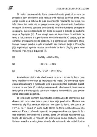 METALURGIA DA SOLDAGEM

      O maior percentual de ferro comercialmente produzido vem do
processo com alto-forno, que realiza uma reação química entre uma
carga sólida e a coluna de gás ascendente resultante no forno. Os
três diferentes materiais empregados na carga são minério, fundentes
e coque. O minério consiste de óxido de ferro e o fundente principal é
o calcário, que se decompõe em óxido de cálcio e dióxido de carbono
(veja a Equação [1]). A cal reage com as impurezas do minério de
ferro e flutua sobre a superfície na forma de escória. O coque, que se
constitui principalmente de carbono, é o combustível ideal para altos-
fornos porque produz o gás monóxido de carbono (veja a Equação
[2]), o principal agente redutor do minério de ferro (Fe2O3) para ferro
metálico (Fe), veja a Equação [3].

[1]                      CaCO 3 → CaO + CO 2


[2]                        2 C + O 2 → 2 CO


[3]                  Fe 2 O 3 + 3 CO → 2 Fe + 3 CO 2


     A atividade básica do alto-forno é reduzir o óxido de ferro para
ferro metálico e remover as impurezas do metal. Os elementos redu-
zidos passam para a massa de ferro e os elementos oxidados dissol-
vem-se na escória. O metal proveniente do alto-forno é denominado
ferro-gusa e é empregado como um material intermediário para poste-
riores processos de refino.
    O ferro-gusa contém quantidades excessivas de elementos que
devem ser reduzidos antes que o aço seja produzido. Reduzir um
elemento significa receber elétrons: no caso do ferro, ele passa de
Fe++ ou Fe+++ para Fe°, onde cada átomo de ferro recebe dois ou três
elétrons. Para o refino do aço são empregados diversos tipos de for-
nos elétricos, conversores e outros, cada um desses realizando sua
tarefa de remoção e redução de elementos como carbono, silício,
fósforo, enxofre e nitrogênio através da saturação do metal líquido

                                                                          3
 