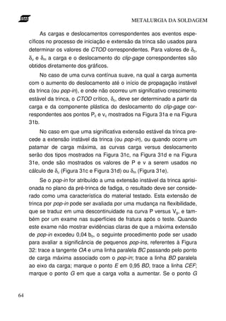 METALURGIA DA SOLDAGEM

          As cargas e deslocamentos correspondentes aos eventos espe-
     cíficos no processo de iniciação e extensão da trinca são usados para
     determinar os valores de CTOD correspondentes. Para valores de δc,
     δu e δm a carga e o deslocamento do clip-gage correspondentes são
     obtidos diretamente dos gráficos.
          No caso de uma curva contínua suave, na qual a carga aumenta
     com o aumento do deslocamento até o início de propagação instável
     da trinca (ou pop-in), e onde não ocorreu um significativo crescimento
     estável da trinca, o CTOD crítico, δc, deve ser determinado a partir da
     carga e da componente plástica do deslocamento do clip-gage cor-
     respondentes aos pontos Pc e vc mostrados na Figura 31a e na Figura
     31b.
         No caso em que uma significativa extensão estável da trinca pre-
     cede a extensão instável da trinca (ou pop-in), ou quando ocorre um
     patamar de carga máxima, as curvas carga versus deslocamento
     serão dos tipos mostrados na Figura 31c, na Figura 31d e na Figura
     31e, onde são mostrados os valores de P e v a serem usados no
     cálculo de δu (Figura 31c e Figura 31d) ou δm (Figura 31e).
          Se o pop-in for atribuído a uma extensão instável da trinca aprisi-
     onada no plano da pré-trinca de fadiga, o resultado deve ser conside-
     rado como uma característica do material testado. Esta extensão de
     trinca por pop-in pode ser avaliada por uma mudança na flexibilidade,
     que se traduz em uma descontinuidade na curva P versus Vg, e tam-
     bém por um exame nas superfícies de fratura após o teste. Quando
     este exame não mostrar evidências claras de que a máxima extensão
     de pop-in excedeu 0,04 bo, o seguinte procedimento pode ser usado
     para avaliar a significância de pequenos pop-ins, referentes à Figura
     32: trace a tangente OA e uma linha paralela BC passando pelo ponto
     de carga máxima associado com o pop-in; trace a linha BD paralela
     ao eixo da carga; marque o ponto E em 0,95 BD, trace a linha CEF;
     marque o ponto G em que a carga volta a aumentar. Se o ponto G



64
 