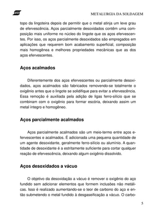 METALURGIA DA SOLDAGEM

topo da lingoteira depois de permitir que o metal atinja um leve grau
de efervescência. Aços parcialmente desoxidados contêm uma com-
posição mais uniforme no núcleo do lingote que os aços efervescen-
tes. Por isso, os aços parcialmente desoxidados são empregados em
aplicações que requerem bom acabamento superficial, composição
mais homogênea e melhores propriedades mecânicas que as dos
aços efervescentes.


Aços acalmados

    Diferentemente dos aços efervescentes ou parcialmente desoxi-
dados, aços acalmados são fabricados removendo-se totalmente o
oxigênio antes que o lingote se solidifique para evitar a efervescência.
Essa remoção é auxiliada pela adição de ligas ferro-silício que se
combinam com o oxigênio para formar escória, deixando assim um
metal íntegro e homogêneo.


Aços parcialmente acalmados

     Aços parcialmente acalmados são um meio-termo entre aços e-
fervescentes e acalmados. É adicionada uma pequena quantidade de
um agente desoxidante, geralmente ferro-silício ou alumínio. A quan-
tidade de desoxidante é a estritamente suficiente para cortar qualquer
reação de efervescência, deixando algum oxigênio dissolvido.


Aços desoxidados a vácuo

     O objetivo da desoxidação a vácuo é remover o oxigênio do aço
fundido sem adicionar elementos que formem inclusões não metáli-
cas. Isso é realizado aumentando-se o teor de carbono do aço e en-
tão submetendo o metal fundido à desgaseificação a vácuo. O carbo-

                                                                           5
 
