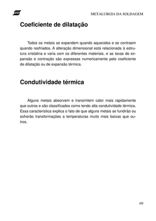 METALURGIA DA SOLDAGEM


Coeficiente de dilatação

     Todos os metais se expandem quando aquecidos e se contraem
quando resfriados. A alteração dimensional está relacionada à estru-
tura cristalina e varia com os diferentes materiais, e as taxas de ex-
pansão e contração são expressas numericamente pelo coeficiente
de dilatação ou de expansão térmica.



Condutividade térmica

      Alguns metais absorvem e transmitem calor mais rapidamente
que outros e são classificados como tendo alta condutividade térmica.
Essa característica explica o fato de que alguns metais se fundirão ou
sofrerão transformações a temperaturas muito mais baixas que ou-
tros.




                                                                         69
 