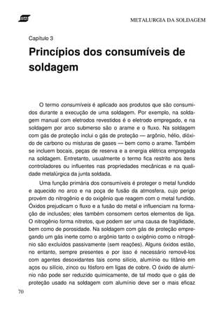 METALURGIA DA SOLDAGEM


     Capítulo 3

     Princípios dos consumíveis de
     soldagem


          O termo consumíveis é aplicado aos produtos que são consumi-
     dos durante a execução de uma soldagem. Por exemplo, na solda-
     gem manual com eletrodos revestidos é o eletrodo empregado, e na
     soldagem por arco submerso são o arame e o fluxo. Na soldagem
     com gás de proteção inclui o gás de proteção — argônio, hélio, dióxi-
     do de carbono ou misturas de gases — bem como o arame. Também
     se incluem bocais, peças de reserva e a energia elétrica empregada
     na soldagem. Entretanto, usualmente o termo fica restrito aos itens
     controladores ou influentes nas propriedades mecânicas e na quali-
     dade metalúrgica da junta soldada.
          Uma função primária dos consumíveis é proteger o metal fundido
     e aquecido no arco e na poça de fusão da atmosfera, cujo perigo
     provém do nitrogênio e do oxigênio que reagem com o metal fundido.
     Óxidos prejudicam o fluxo e a fusão do metal e influenciam na forma-
     ção de inclusões; eles também consomem certos elementos de liga.
     O nitrogênio forma nitretos, que podem ser uma causa de fragilidade,
     bem como de porosidade. Na soldagem com gás de proteção empre-
     gando um gás inerte como o argônio tanto o oxigênio como o nitrogê-
     nio são excluídos passivamente (sem reações). Alguns óxidos estão,
     no entanto, sempre presentes e por isso é necessário removê-los
     com agentes desoxidantes tais como silício, alumínio ou titânio em
     aços ou silício, zinco ou fósforo em ligas de cobre. O óxido de alumí-
     nio não pode ser reduzido quimicamente, de tal modo que o gás de
     proteção usado na soldagem com alumínio deve ser o mais eficaz
70
 