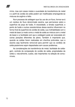 METALURGIA DA SOLDAGEM

     mínio, mas com esses metais a suavidade de transferência de metal
     e o perfil do cordão de solda podem ser modificados empregando-se
     misturas de argônio e hélio.
         Num processo de soldagem que faz uso de um fluxo, formar-se-á
     um resíduo do fluxo denominado escória, que permanece sobre a
     superfície da poça de fusão. A viscosidade, a tensão superficial, o
     ponto de fusão e outras características dessa escória influenciam na
     forma final da superfície do cordão de solda, sua molhabilidade com o
     metal de base (o modo como o metal de solda se mistura com o metal
     de base) e a facilidade com que a soldagem pode ser executada em
     outras posições diferentes da plana. Também é importante que,
     quando as soldas forem realizadas em chanfros profundos, que a
     escória seja facilmente removível para permitir que os cordões de
     solda posteriores sejam depositados sem causar problemas.
         As considerações de transferência de metal, facilidade de solda-
     gem, controle da composição do cordão de solda, propriedades da
     solda e, naturalmente, custos, são importantes na seleção de consu-
     míveis.




72
 
