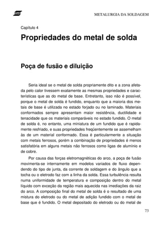 METALURGIA DA SOLDAGEM


Capítulo 4

Propriedades do metal de solda


Poça de fusão e diluição

     Seria ideal se o metal de solda propriamente dito e a zona afeta-
da pelo calor tivessem exatamente as mesmas propriedades e carac-
terísticas que as do metal de base. Entretanto, isso não é possível,
porque o metal de solda é fundido, enquanto que a maioria dos me-
tais de base é utilizada no estado forjado ou no laminado. Materiais
conformados sempre apresentam maior resistência, ductilidade e
tenacidade que os materiais comparáveis no estado fundido. O metal
de solda é, no entanto, uma miniatura de um fundido que é rapida-
mente resfriado, e suas propriedades freqüentemente se assemelham
às de um material conformado. Essa é particularmente a situação
com metais ferrosos, porém a combinação de propriedades é menos
satisfatória em alguns metais não ferrosos como ligas de alumínio e
de cobre.
     Por causa das forças eletromagnéticas do arco, a poça de fusão
movimenta-se internamente em modelos variados de fluxo depen-
dendo do tipo de junta, da corrente de soldagem e do ângulo que a
tocha ou o eletrodo faz com a linha da solda. Essa turbulência resulta
numa uniformidade de temperatura e composição dentro do metal
líquido com exceção da região mais aquecida nas imediações da raiz
do arco. A composição final do metal de solda é o resultado de uma
mistura do eletrodo ou do metal de adição fundido com o metal de
base que é fundido. O metal depositado do eletrodo ou do metal de

                                                                         73
 