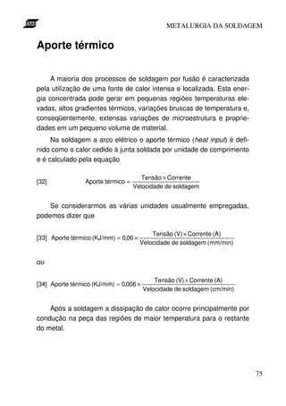 METALURGIA DA SOLDAGEM


Aporte térmico

     A maioria dos processos de soldagem por fusão é caracterizada
pela utilização de uma fonte de calor intensa e localizada. Esta ener-
gia concentrada pode gerar em pequenas regiões temperaturas ele-
vadas, altos gradientes térmicos, variações bruscas de temperatura e,
conseqüentemente, extensas variações de microestrutura e proprie-
dades em um pequeno volume de material.
     Na soldagem a arco elétrico o aporte térmico (heat input) é defi-
nido como o calor cedido à junta soldada por unidade de comprimento
e é calculado pela equação

                                       Tensão × Corrente
[32]             Aporte térmico =
                                    Velocidade de soldagem


    Se considerarmos as várias unidades usualmente empregadas,
podemos dizer que

                                           Tensão (V) × Corrente (A)
[33] Aporte térmico (KJ/mm) = 0,06 ×
                                       Velocidade de soldagem (mm/min)


ou

                                            Tensão (V) × Corrente (A)
[34] Aporte térmico (KJ/mm) = 0,006 ×
                                        Velocidade de soldagem (cm/min)


    Após a soldagem a dissipação de calor ocorre principalmente por
condução na peça das regiões de maior temperatura para o restante
do metal.




                                                                          75
 