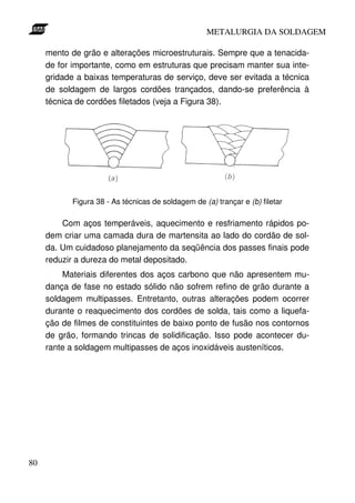 METALURGIA DA SOLDAGEM

     mento de grão e alterações microestruturais. Sempre que a tenacida-
     de for importante, como em estruturas que precisam manter sua inte-
     gridade a baixas temperaturas de serviço, deve ser evitada a técnica
     de soldagem de largos cordões trançados, dando-se preferência à
     técnica de cordões filetados (veja a Figura 38).




           Figura 38 - As técnicas de soldagem de (a) trançar e (b) filetar

         Com aços temperáveis, aquecimento e resfriamento rápidos po-
     dem criar uma camada dura de martensita ao lado do cordão de sol-
     da. Um cuidadoso planejamento da seqüência dos passes finais pode
     reduzir a dureza do metal depositado.
         Materiais diferentes dos aços carbono que não apresentem mu-
     dança de fase no estado sólido não sofrem refino de grão durante a
     soldagem multipasses. Entretanto, outras alterações podem ocorrer
     durante o reaquecimento dos cordões de solda, tais como a liquefa-
     ção de filmes de constituintes de baixo ponto de fusão nos contornos
     de grão, formando trincas de solidificação. Isso pode acontecer du-
     rante a soldagem multipasses de aços inoxidáveis austeníticos.




80
 