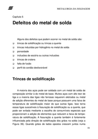 METALURGIA DA SOLDAGEM


Capítulo 5

Defeitos do metal de solda


    Alguns dos defeitos que podem ocorrer no metal de solda são:
    trincas de solidificação ou trincas a quente
    trincas induzidas por hidrogênio no metal de solda
    porosidade
    inclusões de escória ou outras inclusões
    trincas de cratera
    falta de fusão
    perfil do cordão desfavorável



Trincas de solidificação

     A maioria dos aços pode ser soldada com um metal de solda de
composição similar à do metal de base. Muitos aços com alto teor de
liga e a maioria das ligas não ferrosas requerem eletrodos ou metal
de adição diferentes do metal de base porque possuem uma faixa de
temperatura de solidificação maior do que outras ligas. Isso torna
essas ligas suscetíveis à fissuração de solidificação ou a quente, que
pode ser evitada mediante a escolha de consumíveis especiais que
proporcionam a adição de elementos que reduzem a faixa de tempe-
ratura de solidificação. A fissuração a quente também é fortemente
influenciada pela direção de solidificação dos grãos na solda (veja a
Figura 39). Quando grãos de lados opostos crescem juntos numa
                                                                         81
 