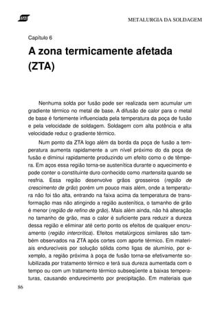 METALURGIA DA SOLDAGEM


     Capítulo 6

     A zona termicamente afetada
     (ZTA)


         Nenhuma solda por fusão pode ser realizada sem acumular um
     gradiente térmico no metal de base. A difusão de calor para o metal
     de base é fortemente influenciada pela temperatura da poça de fusão
     e pela velocidade de soldagem. Soldagem com alta potência e alta
     velocidade reduz o gradiente térmico.
           Num ponto da ZTA logo além da borda da poça de fusão a tem-
     peratura aumenta rapidamente a um nível próximo do da poça de
     fusão e diminui rapidamente produzindo um efeito como o de têmpe-
     ra. Em aços essa região torna-se austenítica durante o aquecimento e
     pode conter o constituinte duro conhecido como martensita quando se
     resfria. Essa região desenvolve grãos grosseiros (região de
     crescimento de grão) porém um pouco mais além, onde a temperatu-
     ra não foi tão alta, entrando na faixa acima da temperatura de trans-
     formação mas não atingindo a região austenítica, o tamanho de grão
     é menor (região de refino de grão). Mais além ainda, não há alteração
     no tamanho de grão, mas o calor é suficiente para reduzir a dureza
     dessa região e eliminar até certo ponto os efeitos de qualquer encru-
     amento (região intercrítica). Efeitos metalúrgicos similares são tam-
     bém observados na ZTA após cortes com aporte térmico. Em materi-
     ais endurecíveis por solução sólida como ligas de alumínio, por e-
     xemplo, a região próxima à poça de fusão torna-se efetivamente so-
     lubilizada por tratamento térmico e terá sua dureza aumentada com o
     tempo ou com um tratamento térmico subseqüente a baixas tempera-
     turas, causando endurecimento por precipitação. Em materiais que
86
 