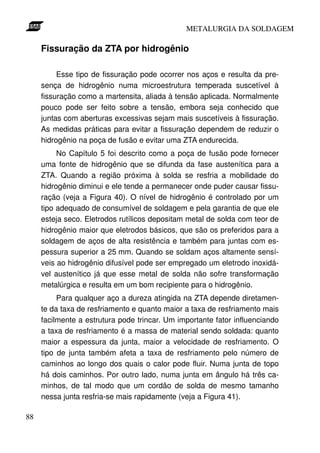 METALURGIA DA SOLDAGEM

     Fissuração da ZTA por hidrogênio

          Esse tipo de fissuração pode ocorrer nos aços e resulta da pre-
     sença de hidrogênio numa microestrutura temperada suscetível à
     fissuração como a martensita, aliada à tensão aplicada. Normalmente
     pouco pode ser feito sobre a tensão, embora seja conhecido que
     juntas com aberturas excessivas sejam mais suscetíveis à fissuração.
     As medidas práticas para evitar a fissuração dependem de reduzir o
     hidrogênio na poça de fusão e evitar uma ZTA endurecida.
          No Capítulo 5 foi descrito como a poça de fusão pode fornecer
     uma fonte de hidrogênio que se difunda da fase austenítica para a
     ZTA. Quando a região próxima à solda se resfria a mobilidade do
     hidrogênio diminui e ele tende a permanecer onde puder causar fissu-
     ração (veja a Figura 40). O nível de hidrogênio é controlado por um
     tipo adequado de consumível de soldagem e pela garantia de que ele
     esteja seco. Eletrodos rutílicos depositam metal de solda com teor de
     hidrogênio maior que eletrodos básicos, que são os preferidos para a
     soldagem de aços de alta resistência e também para juntas com es-
     pessura superior a 25 mm. Quando se soldam aços altamente sensí-
     veis ao hidrogênio difusível pode ser empregado um eletrodo inoxidá-
     vel austenítico já que esse metal de solda não sofre transformação
     metalúrgica e resulta em um bom recipiente para o hidrogênio.
          Para qualquer aço a dureza atingida na ZTA depende diretamen-
     te da taxa de resfriamento e quanto maior a taxa de resfriamento mais
     facilmente a estrutura pode trincar. Um importante fator influenciando
     a taxa de resfriamento é a massa de material sendo soldada: quanto
     maior a espessura da junta, maior a velocidade de resfriamento. O
     tipo de junta também afeta a taxa de resfriamento pelo número de
     caminhos ao longo dos quais o calor pode fluir. Numa junta de topo
     há dois caminhos. Por outro lado, numa junta em ângulo há três ca-
     minhos, de tal modo que um cordão de solda de mesmo tamanho
     nessa junta resfria-se mais rapidamente (veja a Figura 41).

88
 