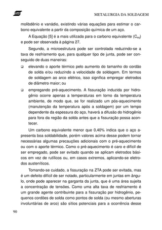 METALURGIA DA SOLDAGEM

     molibdênio e vanádio, existindo várias equações para estimar o car-
     bono equivalente a partir da composição química de um aço.
         A Equação [5] é a mais utilizada para o carbono equivalente (Ceq)
     e pode ser observada à página 27.
         Segundo, a microestrutura pode ser controlada reduzindo-se a
     taxa de resfriamento que, para qualquer tipo de junta, pode ser con-
     seguido de duas maneiras:
         elevando o aporte térmico pelo aumento do tamanho do cordão
         de solda e/ou reduzindo a velocidade de soldagem. Em termos
         de soldagem ao arco elétrico, isso significa empregar eletrodos
         de diâmetro maior; ou
         empregando pré-aquecimento. A fissuração induzida por hidro-
         gênio ocorre apenas a temperaturas em torno da temperatura
         ambiente, de modo que, se for realizado um pós-aquecimento
         (manutenção da temperatura após a soldagem) por um tempo
         dependente da espessura do aço, haverá a difusão do hidrogênio
         para fora da região da solda antes que a fissuração possa acon-
         tecer.
         Um carbono equivalente menor que 0,40% indica que o aço a-
     presenta boa soldabilidade, porém valores acima desse podem tornar
     necessárias algumas precauções adicionais com o pré-aquecimento
     ou com o aporte térmico. Como o pré-aquecimento é caro e difícil de
     ser empregado, pode ser evitado quando se aplicam eletrodos bási-
     cos em vez de rutílicos ou, em casos extremos, aplicando-se eletro-
     dos austeníticos.
          Tomando-se cuidado, a fissuração na ZTA pode ser evitada, mas
     é um defeito difícil de ser notado, particularmente em juntas em ângu-
     lo, onde pode aparecer na garganta da junta, que é uma área sujeita
     a concentração de tensões. Como uma alta taxa de resfriamento é
     um grande agente contribuinte para a fissuração por hidrogênio, pe-
     quenos cordões de solda como pontos de solda (ou mesmo aberturas
     involuntárias de arco) são sítios potenciais para a ocorrência desse

90
 
