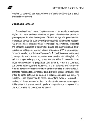 METALURGIA DA SOLDAGEM

fenômeno, devendo ser tratados com o mesmo cuidado que a solda
principal ou definitiva.


Decoesão lamelar

      Esse defeito ocorre em chapas grossas como resultado de imper-
feições no metal de base acentuadas pelas deformações de solda-
gem e projeto de junta inadequado. Chapas de aço são provavelmen-
te afetadas devido as suas pobres propriedades ao longo da espessu-
ra provenientes de regiões finas de inclusões não metálicas dispostas
em camadas paralelas à superfície. Essas são abertas pelas defor-
mações de soldagem, formam trincas próximas à ZTA e se propagam
na forma de degraus (veja a Figura 42). A condição é agravada pela
presença de até mesmo pequenas quantidades de hidrogênio. Se
existir a suspeita de que o aço possa ser suscetível à decoesão lame-
lar, as juntas devem ser projetadas para evitar ao máximo a contração
que ocorre na direção da espessura, isto é, evitando juntas crucifor-
mes ou cordões espessos e empregando eletrodos básicos adequa-
damente ressecados. Almofadar para proteger áreas sensíveis é útil
antes da solda definitiva ou durante a própria soldagem que seria, na
realidade, uma seqüência de passes controlada (veja a Figura 43). É
melhor, contudo, estimar o risco de decoesão lamelar antes que a
solda comece e, se necessário, pedir a chapa de aço com proprieda-
des apropriadas na direção da espessura.




                                                                        91
 