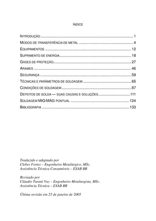 ÍNDICE


INTRODUÇÃO .......................................................................................... 1
MODOS DE TRANSFERÊNCIA DE METAL ..................................................... 4
EQUIPAMENTOS .................................................................................... 12
SUPRIMENTO DE ENERGIA...................................................................... 18
GASES DE PROTEÇÃO............................................................................ 27
ARAMES ............................................................................................... 46
SEGURANÇA ......................................................................................... 59
TÉCNICAS E PARÂMETROS DE SOLDAGEM ............................................... 65
CONDIÇÕES DE SOLDAGEM .................................................................... 87
DEFEITOS DE SOLDA — SUAS CAUSAS E SOLUÇÕES ...............................111
SOLDAGEM MIG/MAG PONTUAL ......................................................... 124
BIBLIOGRAFIA ..................................................................................... 133




Traduzido e adaptado por
Cleber Fortes – Engenheiro Metalúrgico, MSc.
Assistência Técnica Consumíveis – ESAB BR

Revisado por
Cláudio Turani Vaz – Engenheiro Metalurgista, MSc.
Assistência Técnica – ESAB BR

Última revisão em 25 de janeiro de 2005
 