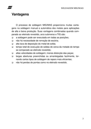 SOLDAGEM MIG/MAG


Vantagens

    O processo de soldagem MIG/MAG proporciona muitas vanta-
gens na soldagem manual e automática dos metais para aplicações
de alta e baixa produção. Suas vantagens combinadas quando com-
parado ao eletrodo revestido, arco submerso e TIG são:
    a soldagem pode ser executada em todas as posições;
    não há necessidade de remoção de escória;
    alta taxa de deposição do metal de solda;
    tempo total de execução de soldas de cerca da metade do tempo
    se comparado ao eletrodo revestido;
    altas velocidades de soldagem; menos distorção das peças;
    largas aberturas preenchidas ou amanteigadas facilmente, tor-
    nando certos tipos de soldagem de reparo mais eficientes;
    não há perdas de pontas como no eletrodo revestido.




                                                                    3
 