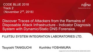 Copyright 2018 FUJITSU SYSTEM INTEGRATION LABORATORIES LIMITED
Discover Traces of Attackers from the Remains of
Disposable Attack Infrastructure - Indicator Diagnosis
System with Dynamic/Static DNS Forensics
0
CODE BLUE 2018
Track 2
（November 2nd
, 2018）
FUJITSU SYSTEM INTEGRATION LABORATORIES LTD.
Tsuyoshi TANIGUCHI Kunihiko YOSHIMURA
 