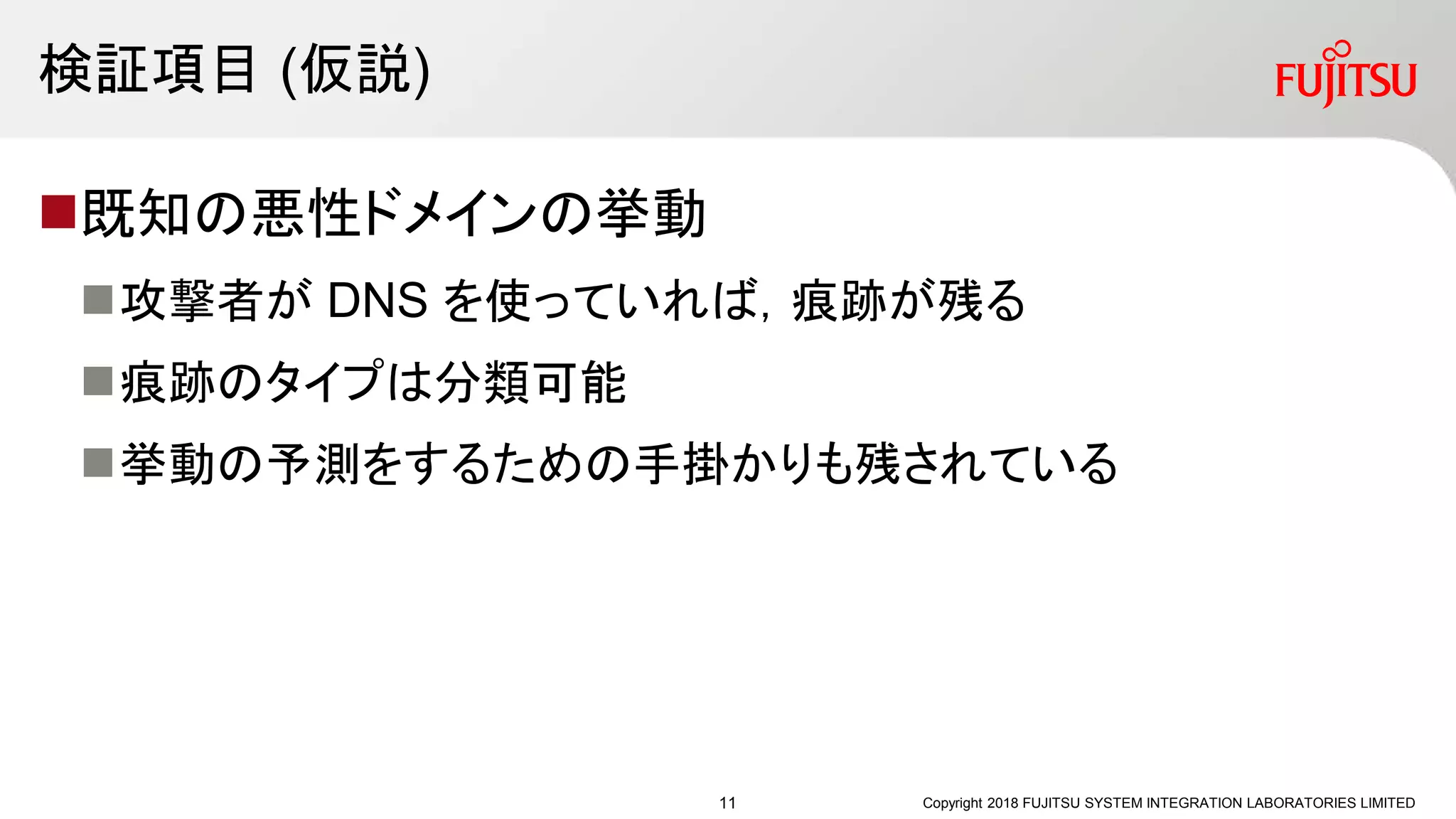 検証項目 (仮説)
既知の悪性ドメインの挙動
攻撃者が DNS を使っていれば，痕跡が残る
痕跡のタイプは分類可能
挙動の予測をするための手掛かりも残されている
Copyright 2018 FUJITSU SYSTEM INTEGRATION LABORATORIES LIMITED11
 