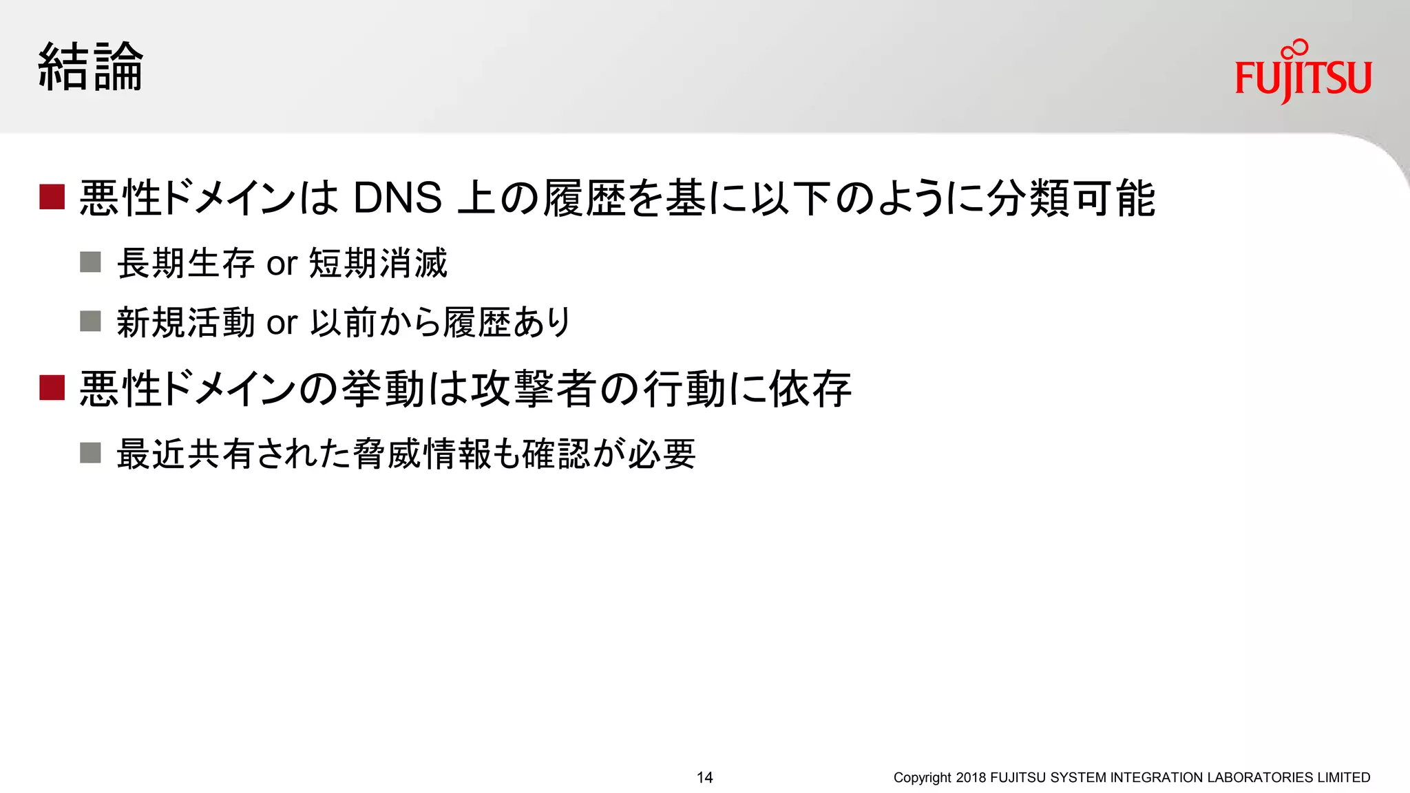 結論
 悪性ドメインは DNS 上の履歴を基に以下のように分類可能
 長期生存 or 短期消滅
 新規活動 or 以前から履歴あり
 悪性ドメインの挙動は攻撃者の行動に依存
 最近共有された脅威情報も確認が必要
Copyright 2018 FUJITSU SYSTEM INTEGRATION LABORATORIES LIMITED14
 