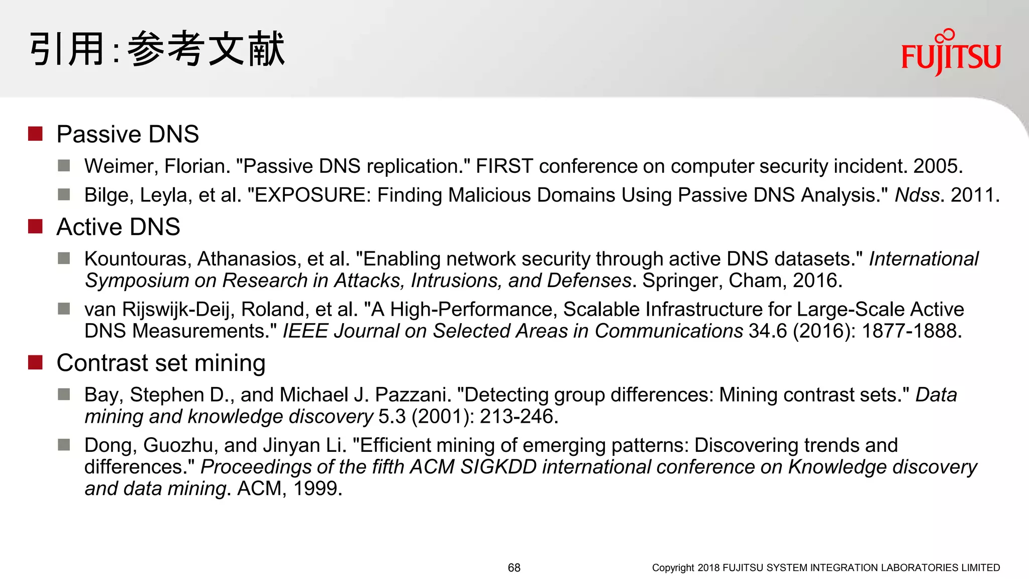 引用：参考文献
 Passive DNS
 Weimer, Florian. "Passive DNS replication." FIRST conference on computer security incident. 2005.
 Bilge, Leyla, et al. "EXPOSURE: Finding Malicious Domains Using Passive DNS Analysis." Ndss. 2011.
 Active DNS
 Kountouras, Athanasios, et al. "Enabling network security through active DNS datasets." International
Symposium on Research in Attacks, Intrusions, and Defenses. Springer, Cham, 2016.
 van Rijswijk-Deij, Roland, et al. "A High-Performance, Scalable Infrastructure for Large-Scale Active
DNS Measurements." IEEE Journal on Selected Areas in Communications 34.6 (2016): 1877-1888.
 Contrast set mining
 Bay, Stephen D., and Michael J. Pazzani. "Detecting group differences: Mining contrast sets." Data
mining and knowledge discovery 5.3 (2001): 213-246.
 Dong, Guozhu, and Jinyan Li. "Efficient mining of emerging patterns: Discovering trends and
differences." Proceedings of the fifth ACM SIGKDD international conference on Knowledge discovery
and data mining. ACM, 1999.
Copyright 2018 FUJITSU SYSTEM INTEGRATION LABORATORIES LIMITED68
 