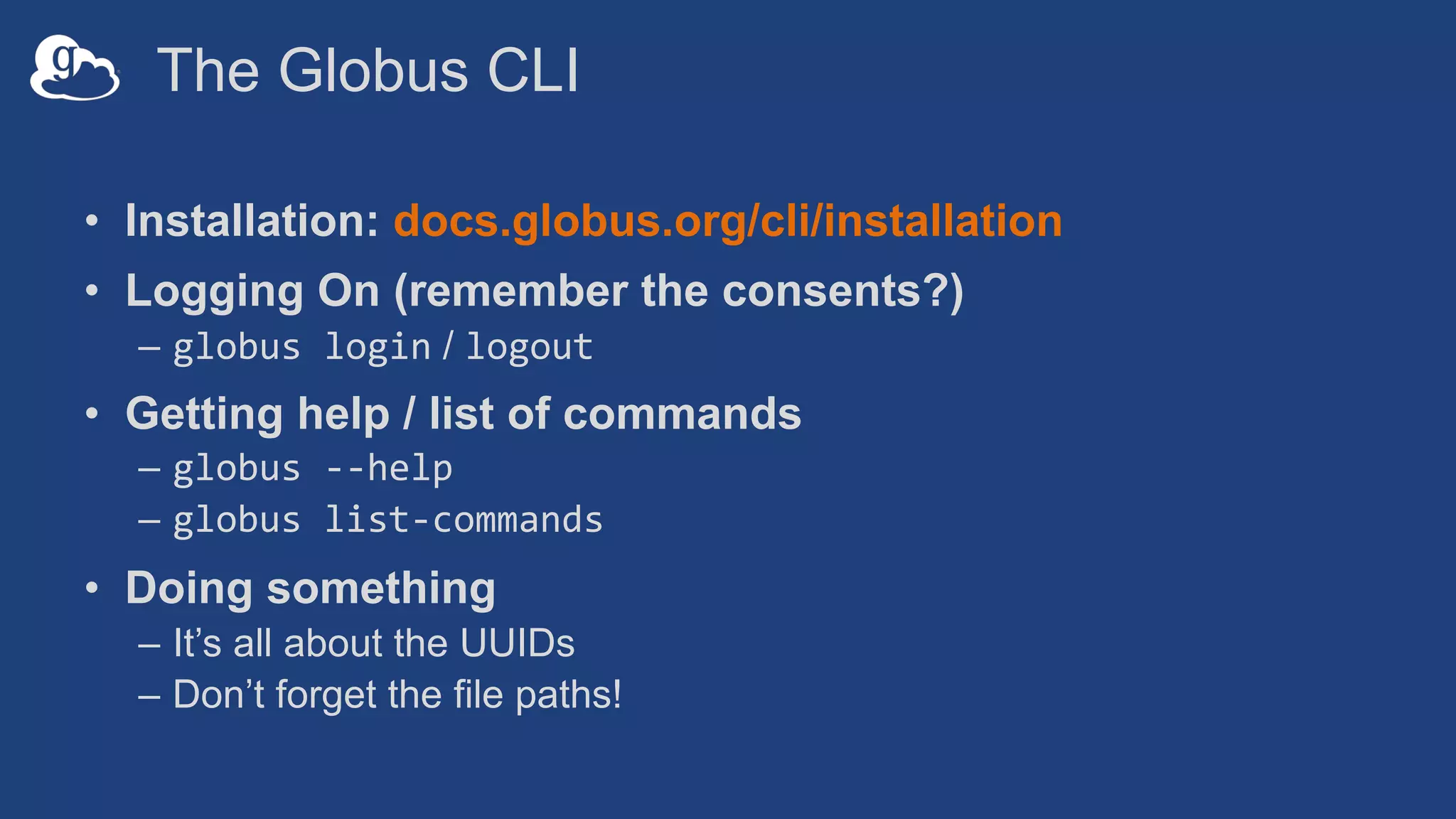 The Globus CLI
• Installation: docs.globus.org/cli/installation
• Logging On (remember the consents?)
– globus login / logout
• Getting help / list of commands
– globus --help
– globus list-commands
• Doing something
– It’s all about the UUIDs
– Don’t forget the file paths!
 