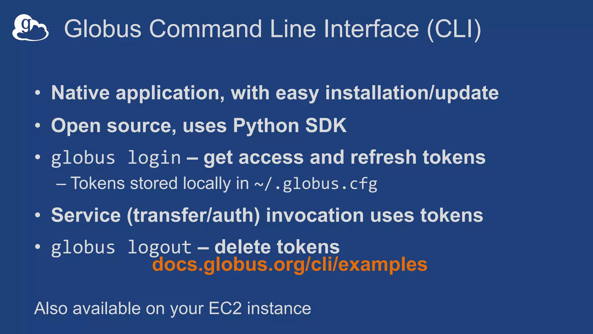 Globus Command Line Interface (CLI)
• Native application, with easy installation/update
• Open source, uses Python SDK
• globus login – get access and refresh tokens
– Tokens stored locally in ~/.globus.cfg
• Service (transfer/auth) invocation uses tokens
• globus logout – delete tokens
docs.globus.org/cli/examples
Also available on your EC2 instance
 