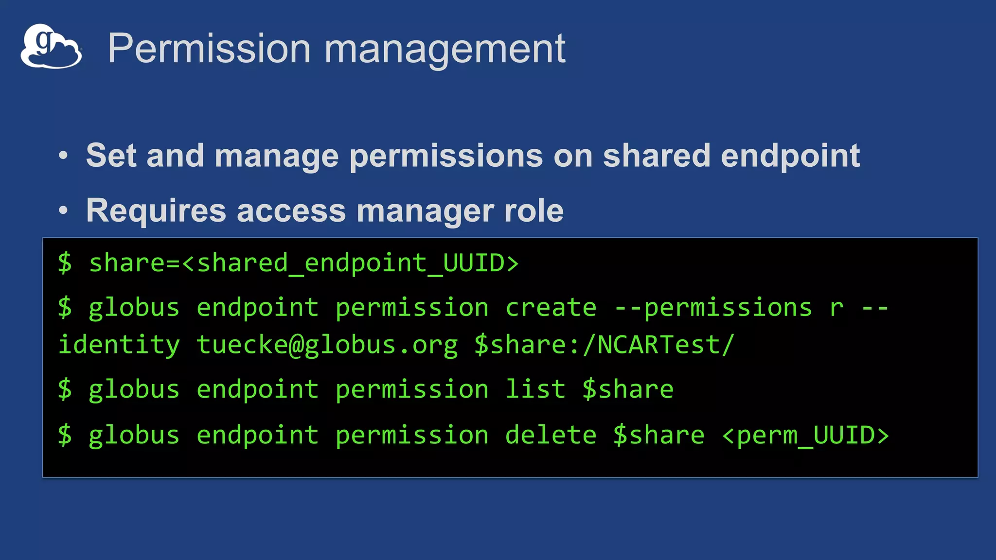Permission management
• Set and manage permissions on shared endpoint
• Requires access manager role
$ share=<shared_endpoint_UUID>
$ globus endpoint permission create --permissions r --
identity tuecke@globus.org $share:/NCARTest/
$ globus endpoint permission list $share
$ globus endpoint permission delete $share <perm_UUID>
 