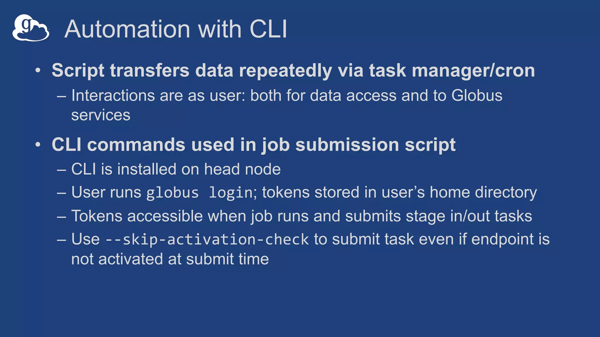Automation with CLI
• Script transfers data repeatedly via task manager/cron
– Interactions are as user: both for data access and to Globus
services
• CLI commands used in job submission script
– CLI is installed on head node
– User runs globus login; tokens stored in user’s home directory
– Tokens accessible when job runs and submits stage in/out tasks
– Use --skip-activation-check to submit task even if endpoint is
not activated at submit time
 