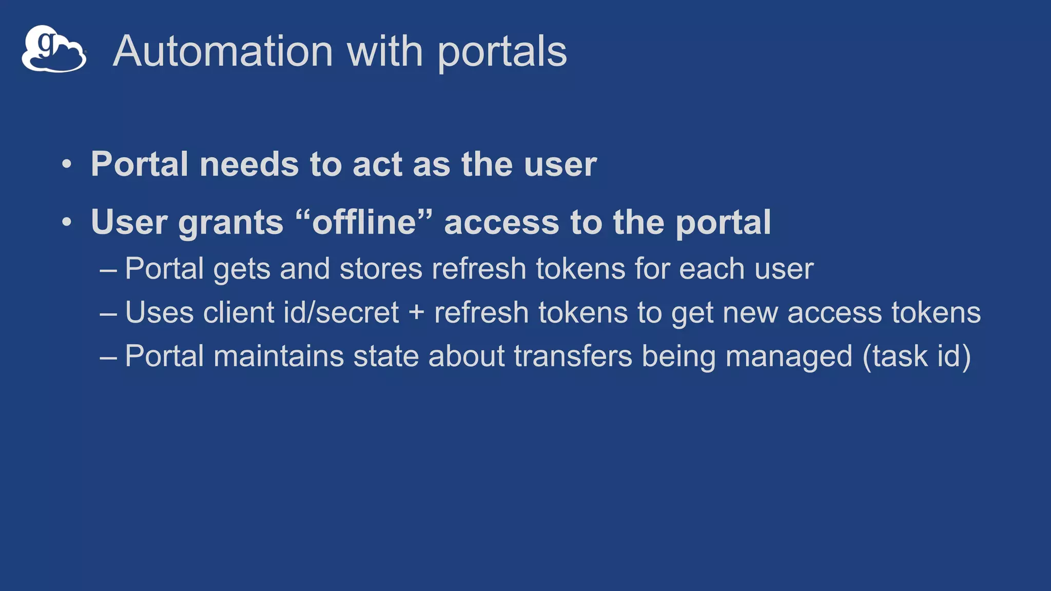 Automation with portals
• Portal needs to act as the user
• User grants “offline” access to the portal
– Portal gets and stores refresh tokens for each user
– Uses client id/secret + refresh tokens to get new access tokens
– Portal maintains state about transfers being managed (task id)
 