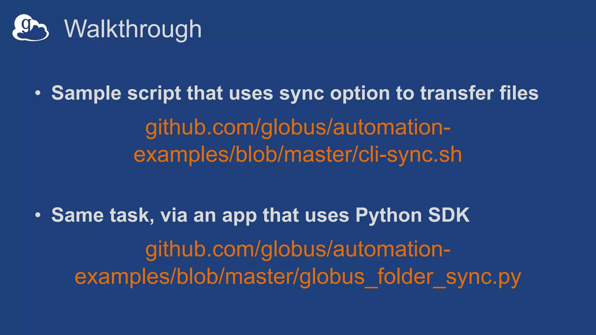 Walkthrough
• Sample script that uses sync option to transfer files
github.com/globus/automation-
examples/blob/master/cli-sync.sh
• Same task, via an app that uses Python SDK
github.com/globus/automation-
examples/blob/master/globus_folder_sync.py
 