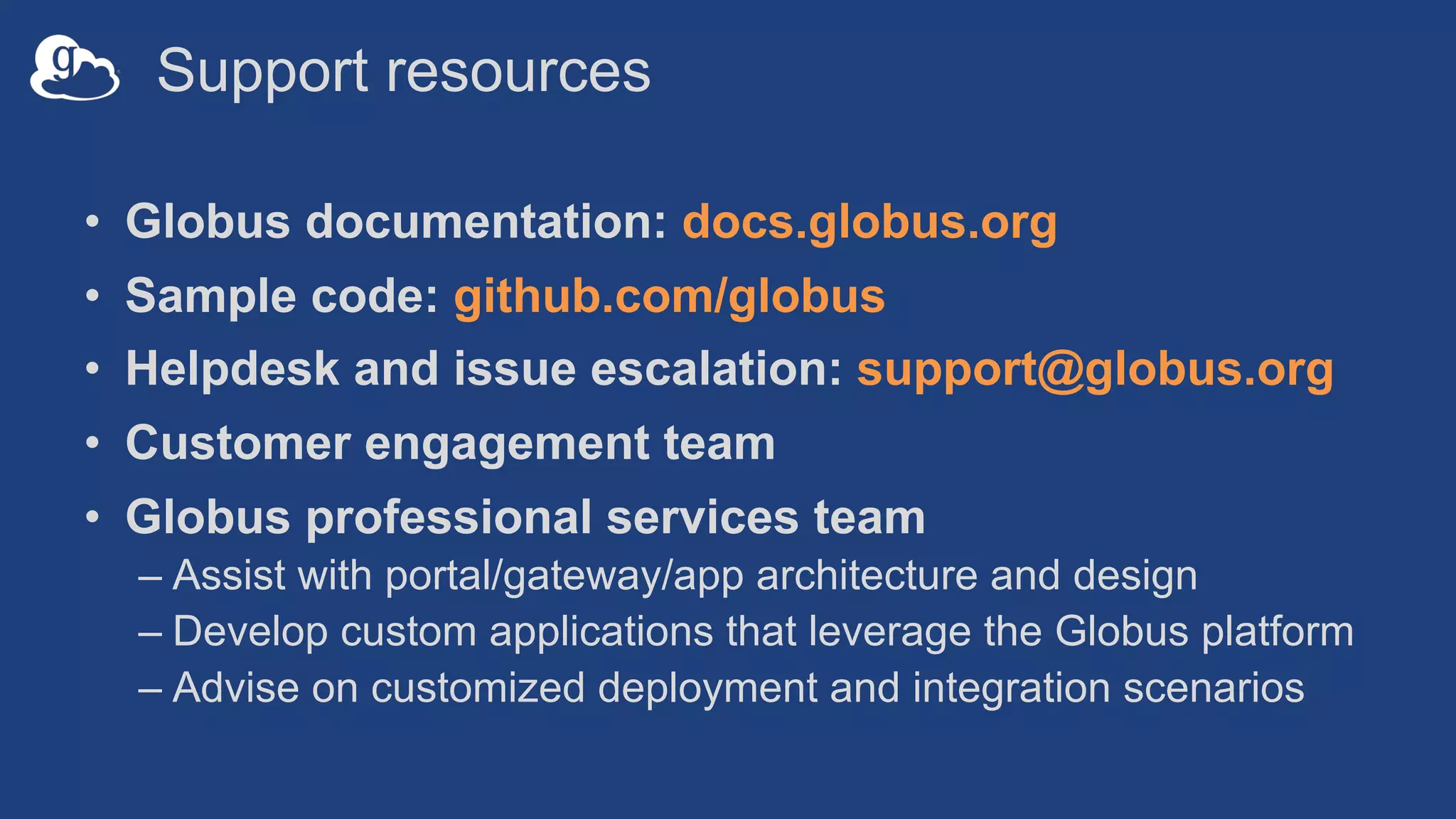 Support resources
• Globus documentation: docs.globus.org
• Sample code: github.com/globus
• Helpdesk and issue escalation: support@globus.org
• Customer engagement team
• Globus professional services team
– Assist with portal/gateway/app architecture and design
– Develop custom applications that leverage the Globus platform
– Advise on customized deployment and integration scenarios
 