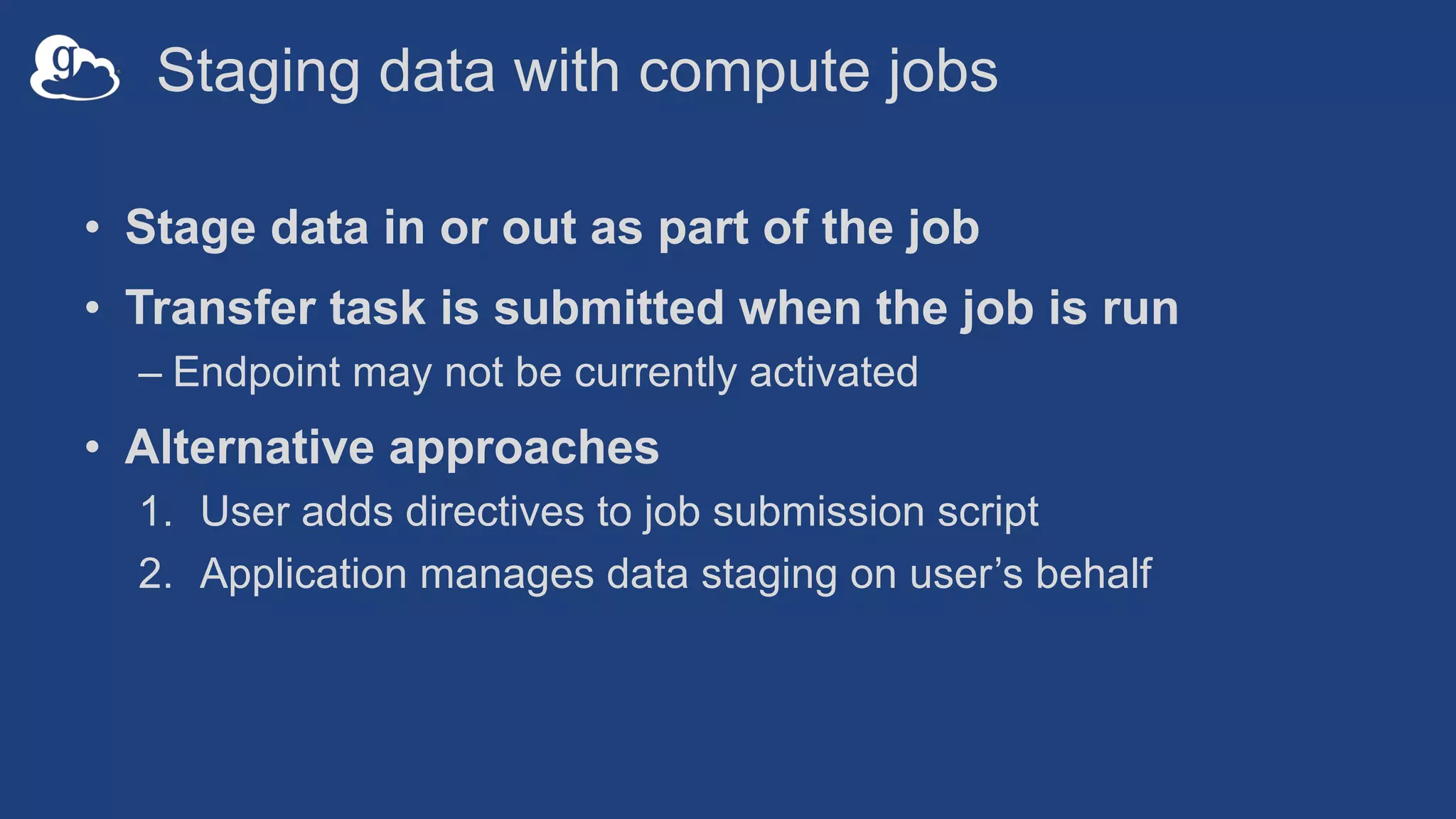 Staging data with compute jobs
• Stage data in or out as part of the job
• Transfer task is submitted when the job is run
– Endpoint may not be currently activated
• Alternative approaches
1. User adds directives to job submission script
2. Application manages data staging on user’s behalf
 