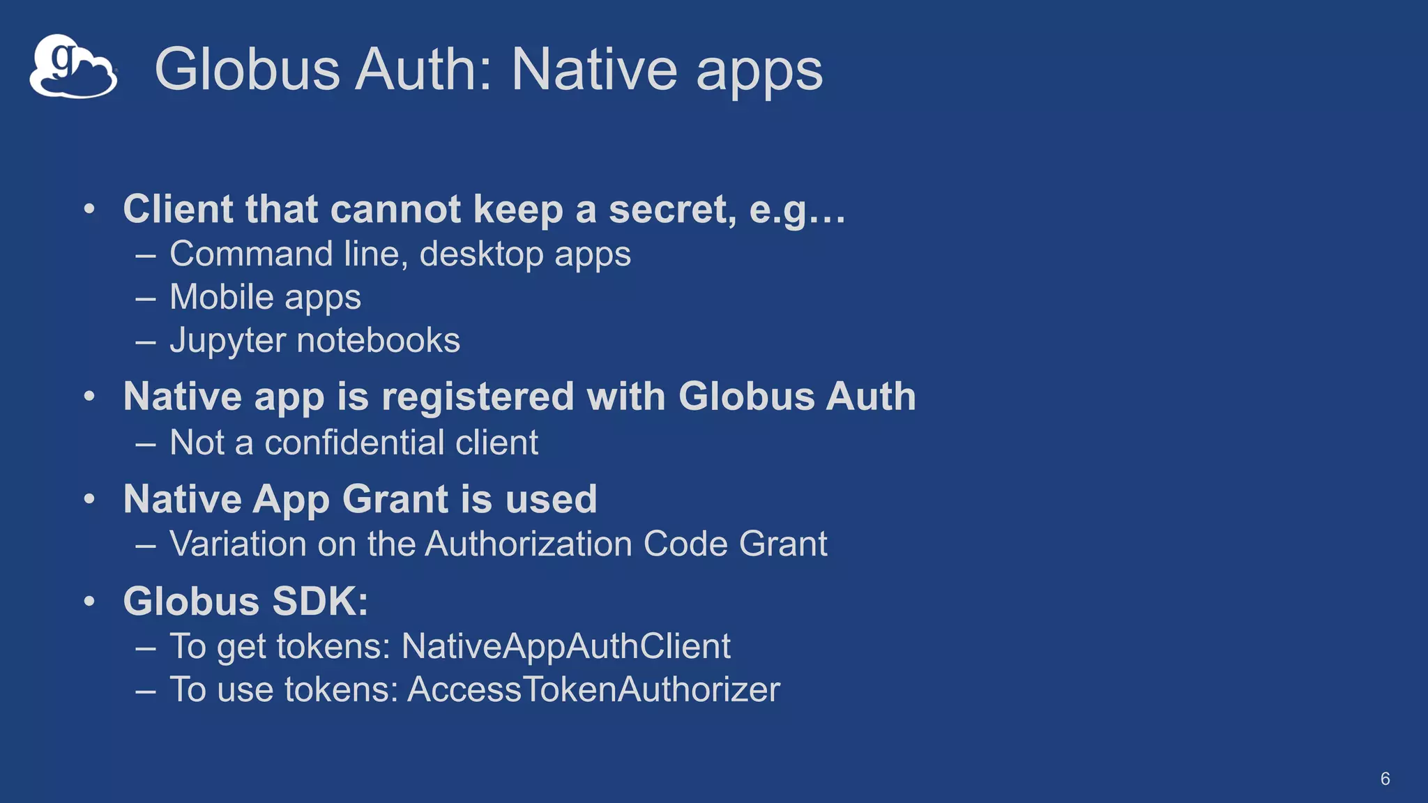 Globus Auth: Native apps
• Client that cannot keep a secret, e.g…
– Command line, desktop apps
– Mobile apps
– Jupyter notebooks
• Native app is registered with Globus Auth
– Not a confidential client
• Native App Grant is used
– Variation on the Authorization Code Grant
• Globus SDK:
– To get tokens: NativeAppAuthClient
– To use tokens: AccessTokenAuthorizer
6
 