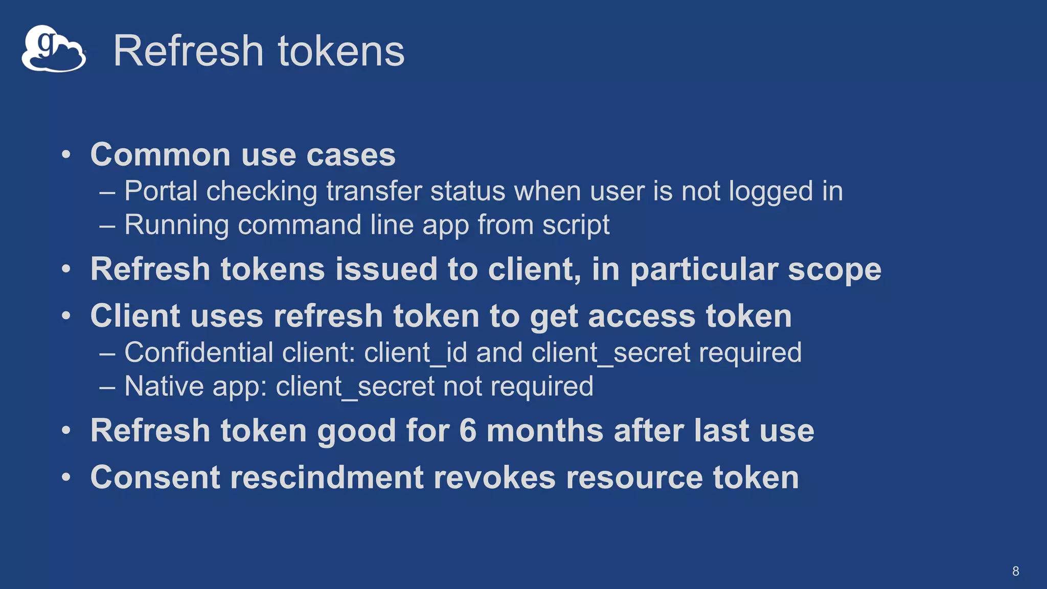 Refresh tokens
• Common use cases
– Portal checking transfer status when user is not logged in
– Running command line app from script
• Refresh tokens issued to client, in particular scope
• Client uses refresh token to get access token
– Confidential client: client_id and client_secret required
– Native app: client_secret not required
• Refresh token good for 6 months after last use
• Consent rescindment revokes resource token
8
 