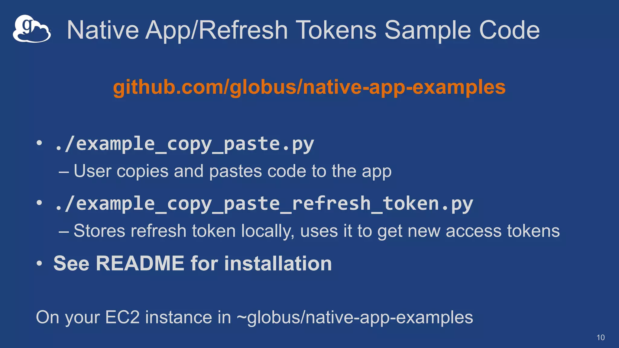 Native App/Refresh Tokens Sample Code
github.com/globus/native-app-examples
• ./example_copy_paste.py
– User copies and pastes code to the app
• ./example_copy_paste_refresh_token.py
– Stores refresh token locally, uses it to get new access tokens
• See README for installation
10
On your EC2 instance in ~globus/native-app-examples
 