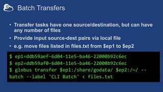 Batch Transfers
• Transfer tasks have one source/destination, but can have
any number of files
• Provide input source-dest pairs via local file
• e.g. move files listed in files.txt from $ep1 to $ep2
$ ep1=ddb59aef-6d04-11e5-ba46-22000b92c6ec
$ ep2=ddb59af0-6d04-11e5-ba46-22000b92c6ec
$ globus transfer $ep1:/share/godata/ $ep2:/~/ --
batch --label 'CLI Batch' < files.txt
 