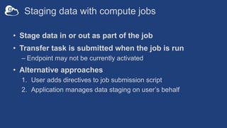 Staging data with compute jobs
• Stage data in or out as part of the job
• Transfer task is submitted when the job is run
– Endpoint may not be currently activated
• Alternative approaches
1. User adds directives to job submission script
2. Application manages data staging on user’s behalf
 
