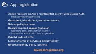 App registration
• Admin registers an App ( “confidential client”) with Globus Auth
– https://developers.globus.org
• Gets client_id and client_secret for service
• Sets app display name
• Declare required scopes (optional)
– Need long-term, offline refresh tokens?
– May require authorization from scope admin
• OAuth2 redirect URIs
• Links for terms of service & privacy policy
• Effective identity policy (optional)
10
developers.globus.org
 