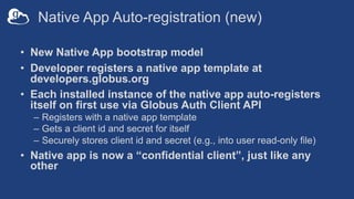 Native App Auto-registration (new)
• New Native App bootstrap model
• Developer registers a native app template at
developers.globus.org
• Each installed instance of the native app auto-registers
itself on first use via Globus Auth Client API
– Registers with a native app template
– Gets a client id and secret for itself
– Securely stores client id and secret (e.g., into user read-only file)
• Native app is now a “confidential client”, just like any
other
 