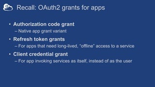 Recall: OAuth2 grants for apps
• Authorization code grant
– Native app grant variant
• Refresh token grants
– For apps that need long-lived, “offline” access to a service
• Client credential grant
– For app invoking services as itself, instead of as the user
 