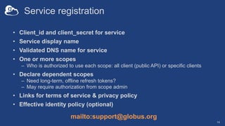 Service registration
• Client_id and client_secret for service
• Service display name
• Validated DNS name for service
• One or more scopes
– Who is authorized to use each scope: all client (public API) or specific clients
• Declare dependent scopes
– Need long-term, offline refresh tokens?
– May require authorization from scope admin
• Links for terms of service & privacy policy
• Effective identity policy (optional)
14
mailto:support@globus.org
 