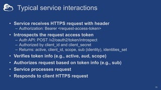 Typical service interactions
• Service receives HTTPS request with header
– Authorization: Bearer <request-access-token>
• Introspects the request access token
– Auth API: POST /v2/oauth2/token/introspect
– Authorized by client_id and client_secret
– Returns: active, client_id, scope, sub (identity), identities_set
• Verifies token info (e.g., active, aud, scope)
• Authorizes request based on token info (e.g., sub)
• Service processes request
• Responds to client HTTPS request
15
 