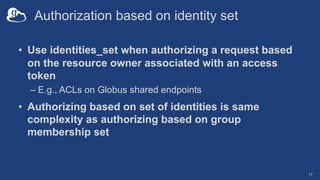 Authorization based on identity set
• Use identities_set when authorizing a request based
on the resource owner associated with an access
token
– E.g., ACLs on Globus shared endpoints
• Authorizing based on set of identities is same
complexity as authorizing based on group
membership set
17
 