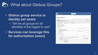What about Globus Groups?
• Globus group service is
identity set aware
– “Tell me all groups for all
identities of the logged in user”
• Services can leverage this
for authorization (soon)
18
 