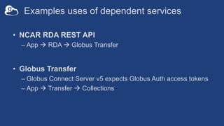 Examples uses of dependent services
• NCAR RDA REST API
– App à RDA à Globus Transfer
• Globus Transfer
– Globus Connect Server v5 expects Globus Auth access tokens
– App à Transfer à Collections
 
