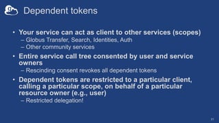 Dependent tokens
• Your service can act as client to other services (scopes)
– Globus Transfer, Search, Identities, Auth
– Other community services
• Entire service call tree consented by user and service
owners
– Rescinding consent revokes all dependent tokens
• Dependent tokens are restricted to a particular client,
calling a particular scope, on behalf of a particular
resource owner (e.g., user)
– Restricted delegation!
21
 