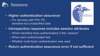 Sessions
• Higher authentication assurance
– For services with PHI, PII,
sensitive but unclassified data
• Introspection response includes session attributes
– Which identities have authenticated in this “session”
– When each authenticated last
– Whether multi-factor authentication was used
• Return authentication assurance error if not sufficient
 